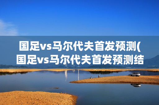 国足vs马尔代夫首发预测(国足vs马尔代夫首发预测结果)