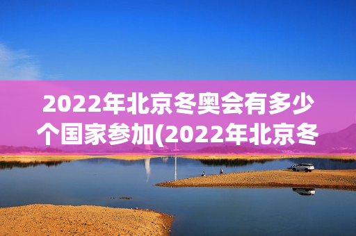 2022年北京冬奥会有多少个国家参加(2022年北京冬奥会有多少个国家参加)