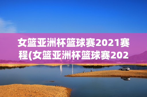 女篮亚洲杯篮球赛2021赛程(女篮亚洲杯篮球赛2021赛程时间)