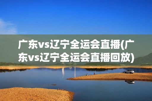 广东vs辽宁全运会直播(广东vs辽宁全运会直播回放)