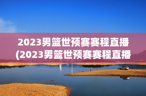 2023男篮世预赛赛程直播(2023男篮世预赛赛程直播平台)