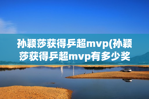 孙颖莎获得乒超mvp(孙颖莎获得乒超mvp有多少奖金)