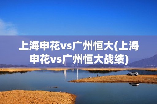 上海申花vs广州恒大(上海申花vs广州恒大战绩)