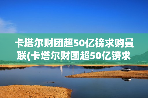 卡塔尔财团超50亿镑求购曼联(卡塔尔财团超50亿镑求购曼联球员)