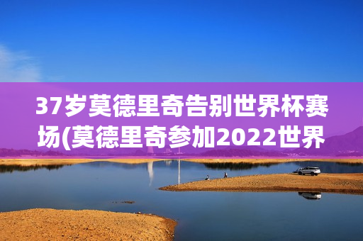 37岁莫德里奇告别世界杯赛场(莫德里奇参加2022世界杯)