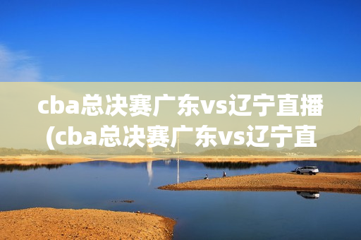 cba总决赛广东vs辽宁直播(cba总决赛广东vs辽宁直播谁赢了)