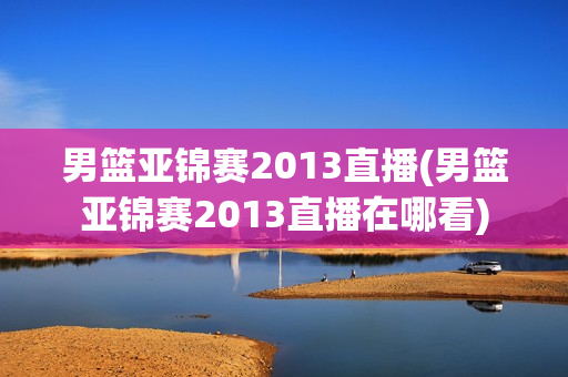 男篮亚锦赛2013直播(男篮亚锦赛2013直播在哪看)