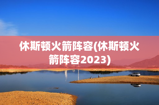 休斯顿火箭阵容(休斯顿火箭阵容2023)