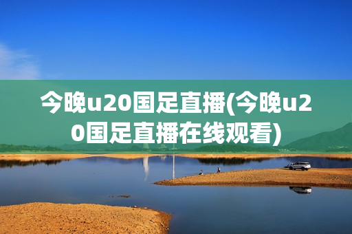 今晚u20国足直播(今晚u20国足直播在线观看)