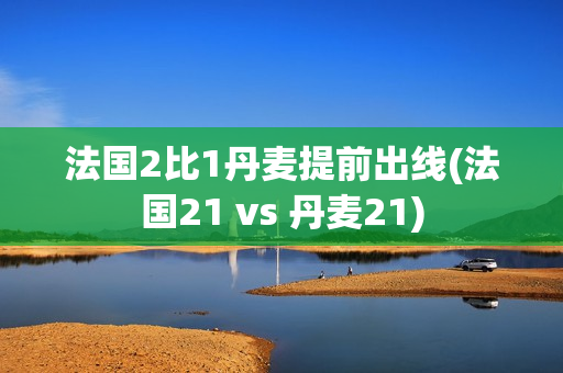 法国2比1丹麦提前出线(法国21 vs 丹麦21)