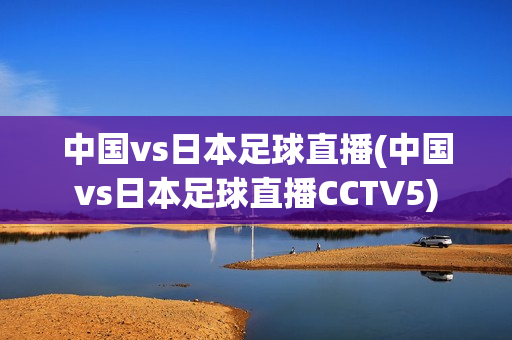 中国vs日本足球直播(中国vs日本足球直播CCTV5)