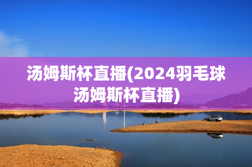 汤姆斯杯直播(2024羽毛球汤姆斯杯直播)