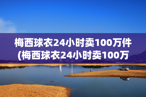 梅西球衣24小时卖100万件(梅西球衣24小时卖100万件是真的吗)