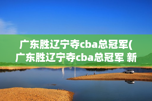 广东胜辽宁夺cba总冠军(广东胜辽宁夺cba总冠军 新闻)