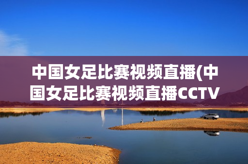 中国女足比赛视频直播(中国女足比赛视频直播CCTV5)