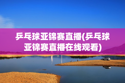 乒乓球亚锦赛直播(乒乓球亚锦赛直播在线观看)