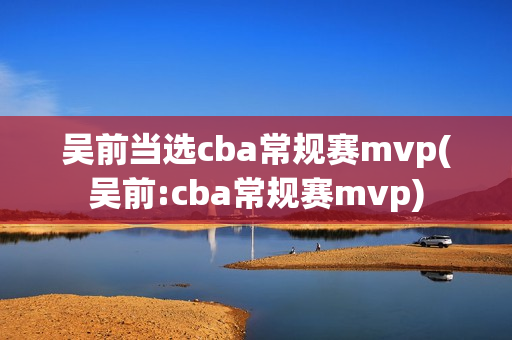 吴前当选cba常规赛mvp(吴前:cba常规赛mvp)