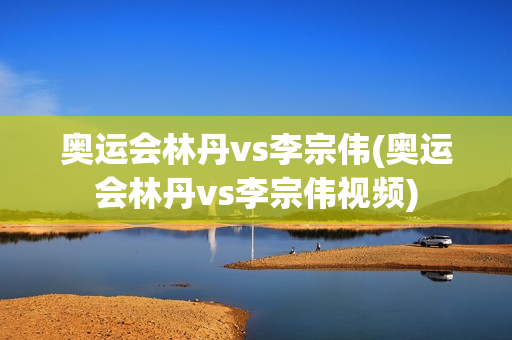 奥运会林丹vs李宗伟(奥运会林丹vs李宗伟视频)