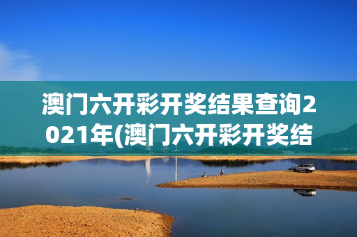 澳门六开彩开奖结果查询2021年(澳门六开彩开奖结果查询2021年五辆轿车3人人解梦意)