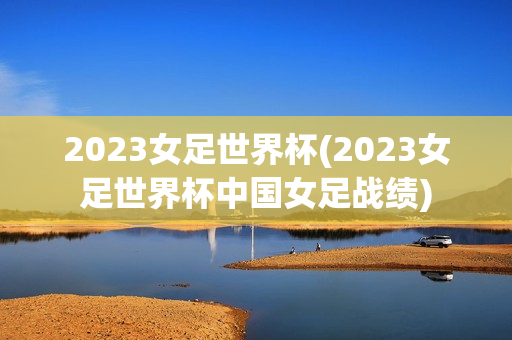 2023女足世界杯(2023女足世界杯中国女足战绩)