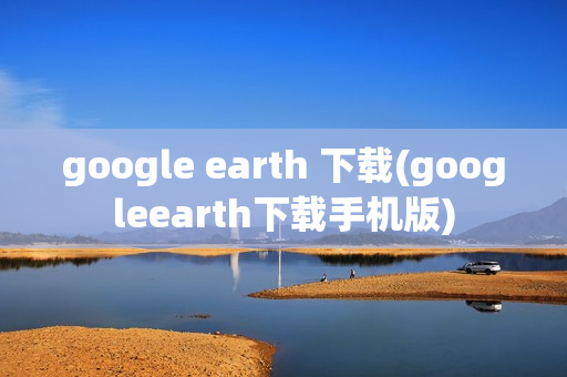 google earth 下载(googleearth下载手机版)