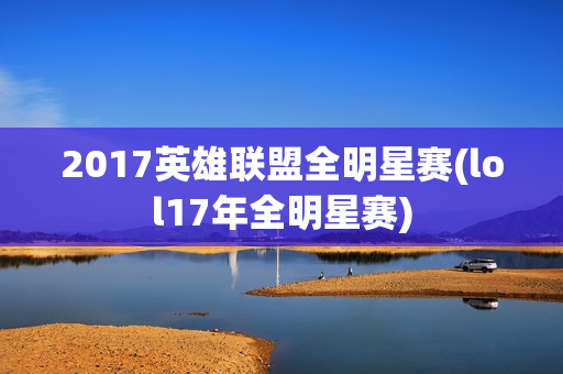 2017英雄联盟全明星赛(lol17年全明星赛)