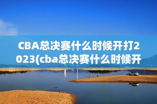 CBA总决赛什么时候开打2023(cba总决赛什么时候开打2023/2024几号开始)