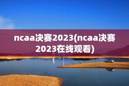 ncaa决赛2023(ncaa决赛2023在线观看)