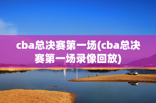 cba总决赛第一场(cba总决赛第一场录像回放)