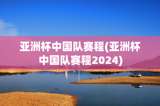 亚洲杯中国队赛程(亚洲杯中国队赛程2024)