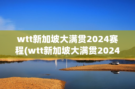 wtt新加坡大满贯2024赛程(wtt新加坡大满贯2024赛程混双)