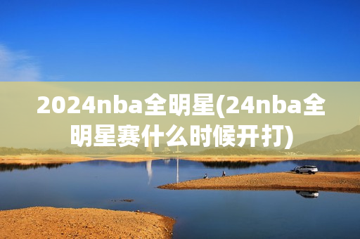 2024nba全明星(24nba全明星赛什么时候开打)