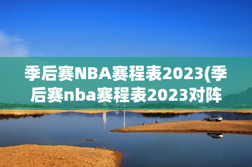 季后赛NBA赛程表2023(季后赛nba赛程表2023对阵图)