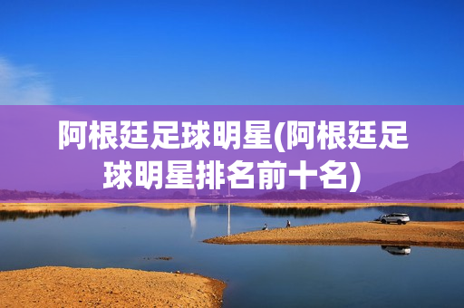 阿根廷足球明星(阿根廷足球明星排名前十名)