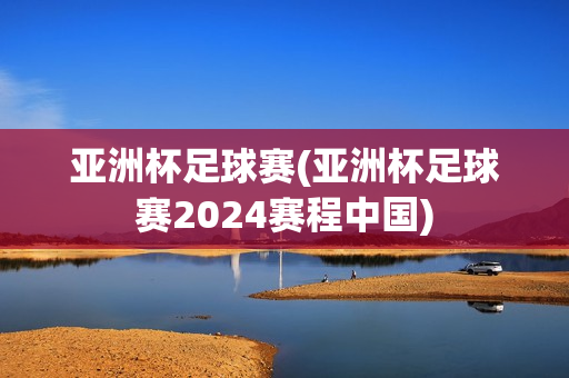 亚洲杯足球赛(亚洲杯足球赛2024赛程中国)