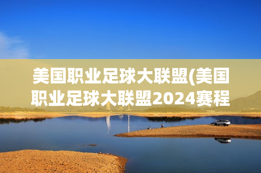 美国职业足球大联盟(美国职业足球大联盟2024赛程)