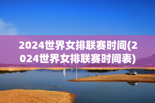 2024世界女排联赛时间(2024世界女排联赛时间表)