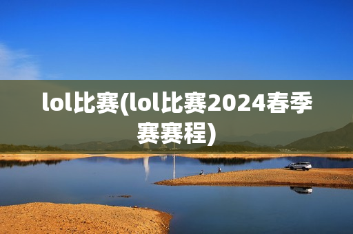 lol比赛(lol比赛2024春季赛赛程)