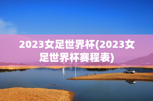 2023女足世界杯(2023女足世界杯赛程表)