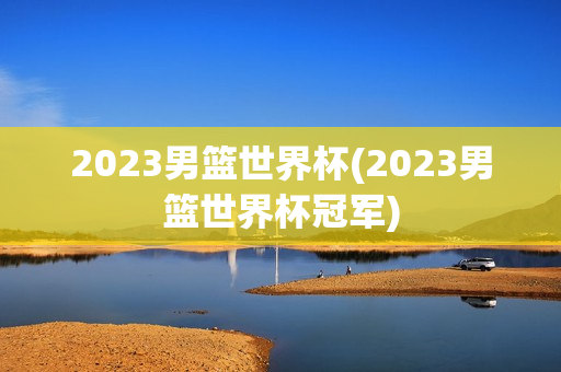 2023男篮世界杯(2023男篮世界杯冠军)