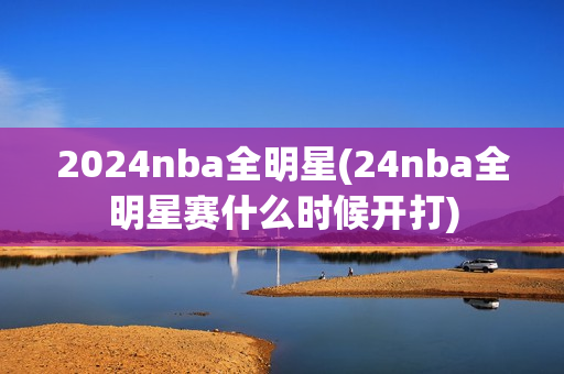 2024nba全明星(24nba全明星赛什么时候开打)