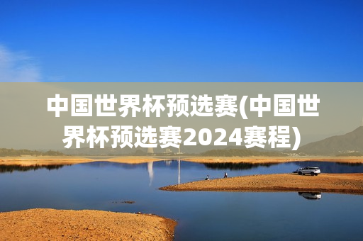 中国世界杯预选赛(中国世界杯预选赛2024赛程)