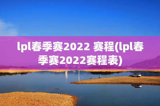 lpl春季赛2022 赛程(lpl春季赛2022赛程表)