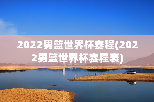 2022男篮世界杯赛程(2022男篮世界杯赛程表)