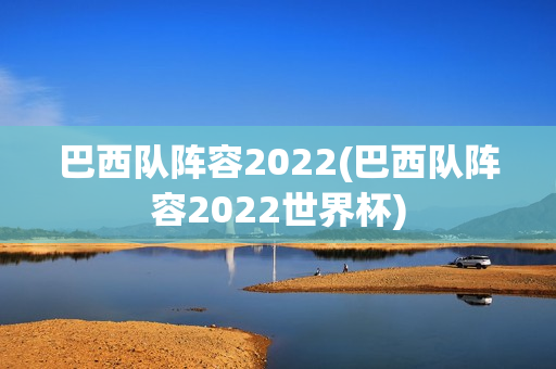 巴西队阵容2022(巴西队阵容2022世界杯)