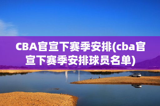 CBA官宣下赛季安排(cba官宣下赛季安排球员名单)