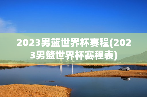 2023男篮世界杯赛程(2023男篮世界杯赛程表)