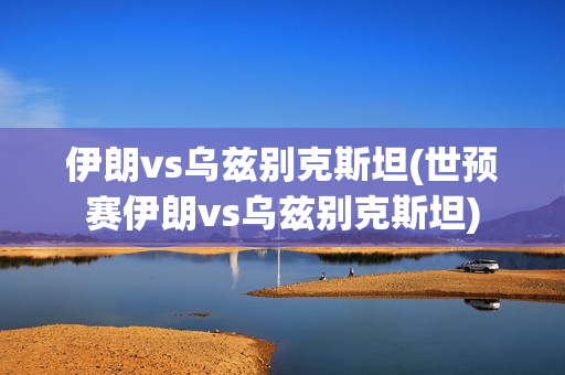 伊朗vs乌兹别克斯坦(世预赛伊朗vs乌兹别克斯坦)