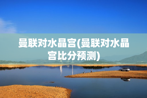 曼联对水晶宫(曼联对水晶宫比分预测)