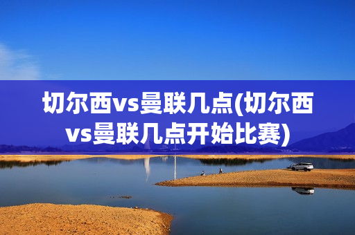 切尔西vs曼联几点(切尔西vs曼联几点开始比赛)